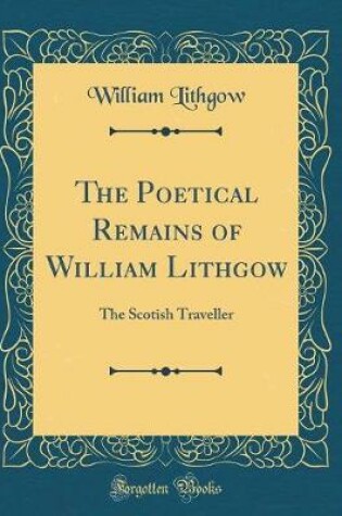 Cover of The Poetical Remains of William Lithgow: The Scotish Traveller (Classic Reprint)