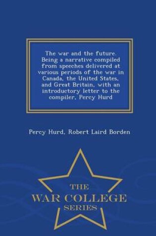 Cover of The War and the Future. Being a Narrative Compiled from Speeches Delivered at Various Periods of the War in Canada, the United States, and Great Britain, with an Introductory Letter to the Compiler, Percy Hurd - War College Series