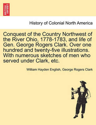 Book cover for Conquest of the Country Northwest of the River Ohio, 1778-1783, and Life of Gen. George Rogers Clark. Over One Hundred and Twenty-Five Illustrations. with Numerous Sketches of Men Who Served Under Clark, Etc. Vol. II