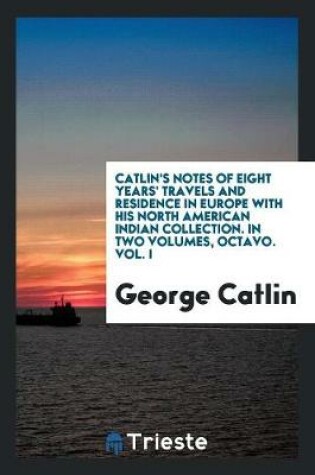 Cover of Catlin's Notes of Eight Years' Travels and Residence in Europe with His North American Indian Collection. with Anecdotes and Incidents of the Travels and Adventures of Three Different Parties of American Indians Whom He Introduced to the Courts of England,
