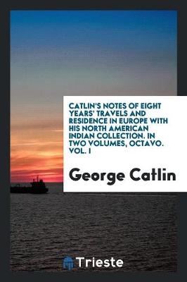 Book cover for Catlin's Notes of Eight Years' Travels and Residence in Europe with His North American Indian Collection. with Anecdotes and Incidents of the Travels and Adventures of Three Different Parties of American Indians Whom He Introduced to the Courts of England,