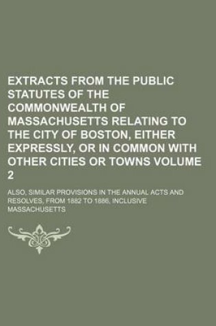 Cover of Extracts from the Public Statutes of the Commonwealth of Massachusetts Relating to the City of Boston, Either Expressly, or in Common with Other Cities or Towns Volume 2; Also, Similar Provisions in the Annual Acts and Resolves, from 1882 to 1886, Inclusi