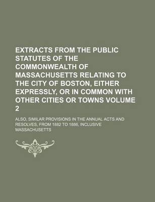 Book cover for Extracts from the Public Statutes of the Commonwealth of Massachusetts Relating to the City of Boston, Either Expressly, or in Common with Other Cities or Towns Volume 2; Also, Similar Provisions in the Annual Acts and Resolves, from 1882 to 1886, Inclusi