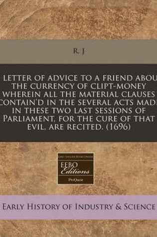 Cover of A Letter of Advice to a Friend about the Currency of Clipt-Money Wherein All the Material Clauses Contain'd in the Several Acts Made in These Two Last Sessions of Parliament, for the Cure of That Evil, Are Recited. (1696)