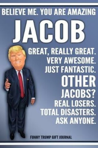 Cover of Funny Trump Journal - Believe Me. You Are Amazing Jacob Great, Really Great. Very Awesome. Just Fantastic. Other Jacobs? Real Losers. Total Disasters. Ask Anyone. Funny Trump Gift Journal