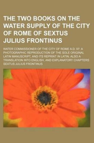 Cover of The Two Books on the Water Supply of the City of Rome of Sextus Julius Frontinus; Water Commissioner of the City of Rome A.D. 97 a Photographic Reproduction of the Sole Original Latin Manuscript, and Its Reprint in Latin Also a Translation Into English, a