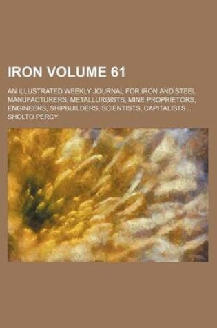 Cover of Iron Volume 61; An Illustrated Weekly Journal for Iron and Steel Manufacturers, Metallurgists, Mine Proprietors, Engineers, Shipbuilders, Scientists, Capitalists ...