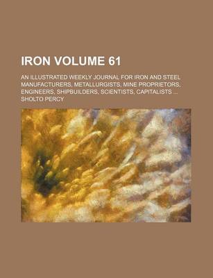 Book cover for Iron Volume 61; An Illustrated Weekly Journal for Iron and Steel Manufacturers, Metallurgists, Mine Proprietors, Engineers, Shipbuilders, Scientists, Capitalists ...