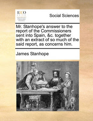 Book cover for Mr. Stanhope's Answer to the Report of the Commissioners Sent Into Spain, &C. Together with an Extract of So Much of the Said Report, as Concerns Him.