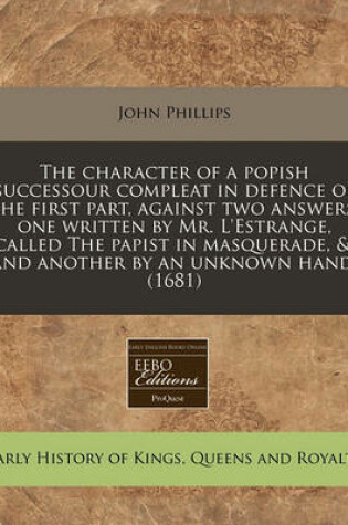 Cover of The Character of a Popish Successour Compleat in Defence of the First Part, Against Two Answers, One Written by Mr. L'Estrange, Called the Papist in Masquerade, &, and Another by an Unknown Hand. (1681)