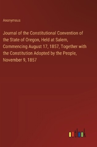 Cover of Journal of the Constitutional Convention of the State of Oregon, Held at Salem, Commencing August 17, 1857, Together with the Constitution Adopted by the People, November 9, 1857