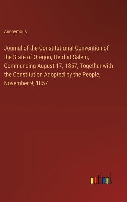 Book cover for Journal of the Constitutional Convention of the State of Oregon, Held at Salem, Commencing August 17, 1857, Together with the Constitution Adopted by the People, November 9, 1857