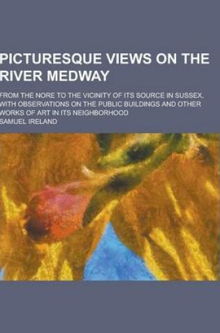 Cover of Picturesque Views on the River Medway; From the Nore to the Vicinity of Its Source in Sussex, with Observations on the Public Buildings and Other Work