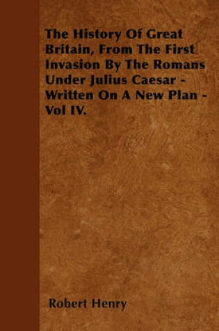 Cover of The History Of Great Britain, From The First Invasion By The Romans Under Julius Caesar - Written On A New Plan - Vol IV.