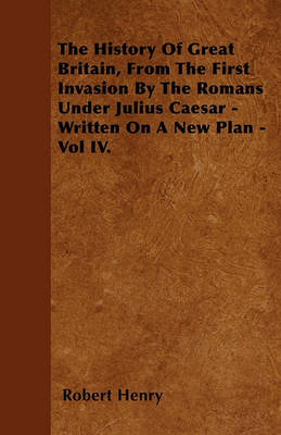 Book cover for The History Of Great Britain, From The First Invasion By The Romans Under Julius Caesar - Written On A New Plan - Vol IV.