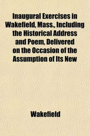 Cover of Inaugural Exercises in Wakefield, Mass., Including the Historical Address and Poem, Delivered on the Occasion of the Assumption of Its New