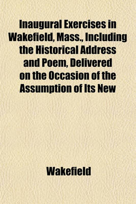 Book cover for Inaugural Exercises in Wakefield, Mass., Including the Historical Address and Poem, Delivered on the Occasion of the Assumption of Its New