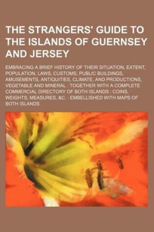 Cover of The Strangers' Guide to the Islands of Guernsey and Jersey; Embracing a Brief History of Their Situation, Extent, Population, Laws, Customs, Public Buildings, Amusements, Antiquities, Climate, and Productions, Vegetable and Mineral Together with a Complet