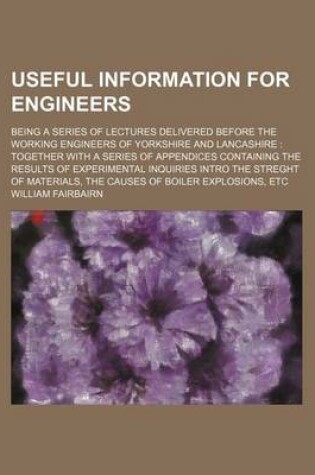 Cover of Useful Information for Engineers; Being a Series of Lectures Delivered Before the Working Engineers of Yorkshire and Lancashire Together with a Series of Appendices Containing the Results of Experimental Inquiries Intro the Streght of Materials, the Caus