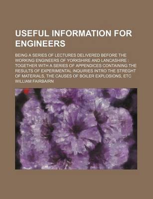 Book cover for Useful Information for Engineers; Being a Series of Lectures Delivered Before the Working Engineers of Yorkshire and Lancashire Together with a Series of Appendices Containing the Results of Experimental Inquiries Intro the Streght of Materials, the Caus