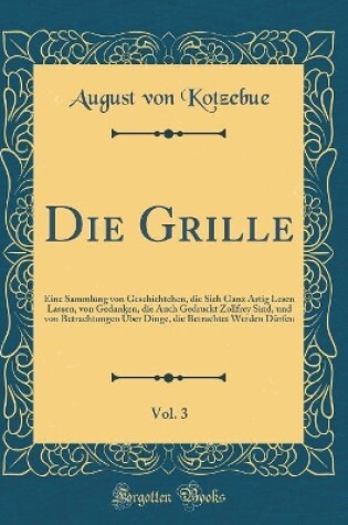 Cover of Die Grille, Vol. 3: Eine Sammlung von Geschichtchen, die Sich Ganz Artig Lesen Lassen, von Gedanken, die Auch Gedruckt Zollfrey Sind, und von Betrachtungen Über Dinge, die Betrachtet Werden Dürfen (Classic Reprint)