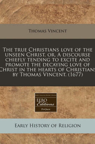 Cover of The True Christians Love of the Unseen Christ, Or, a Discourse Chiefly Tending to Excite and Promote the Decaying Love of Christ in the Hearts of Christians by Thomas Vincent. (1677)