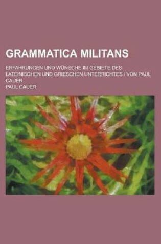 Cover of Grammatica Militans; Erfahrungen Und Wunsche Im Gebiete Des Lateinischen Und Grieschen Unterrichtes - Von Paul Cauer