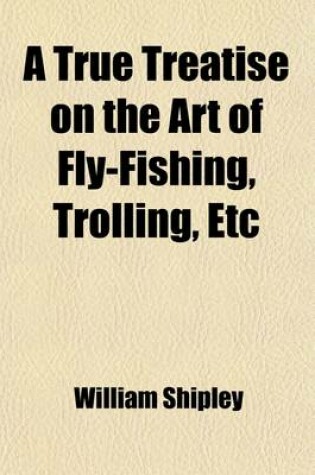 Cover of A True Treatise on the Art of Fly-Fishing, Trolling, Etc; As Practised on the Dove, and the Principal Streams of the Midland Counties Applicable to Every Trout and Grayling River in the Empire