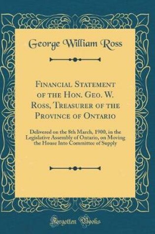 Cover of Financial Statement of the Hon. Geo. W. Ross, Treasurer of the Province of Ontario: Delivered on the 8th March, 1900, in the Legislative Assembly of Ontario, on Moving the House Into Committee of Supply (Classic Reprint)