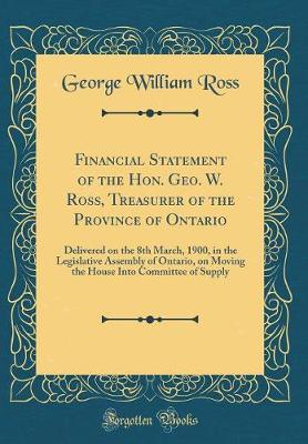 Book cover for Financial Statement of the Hon. Geo. W. Ross, Treasurer of the Province of Ontario: Delivered on the 8th March, 1900, in the Legislative Assembly of Ontario, on Moving the House Into Committee of Supply (Classic Reprint)