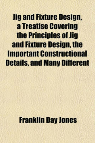 Cover of Jig and Fixture Design, a Treatise Covering the Principles of Jig and Fixture Design, the Important Constructional Details, and Many Different