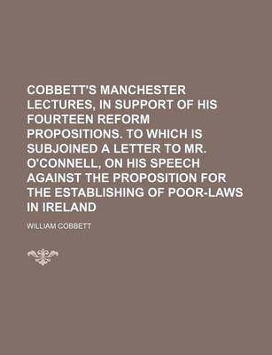 Book cover for Cobbett's Manchester Lectures, in Support of His Fourteen Reform Propositions. to Which Is Subjoined a Letter to Mr. O'Connell, on His Speech Against the Proposition for the Establishing of Poor-Laws in Ireland