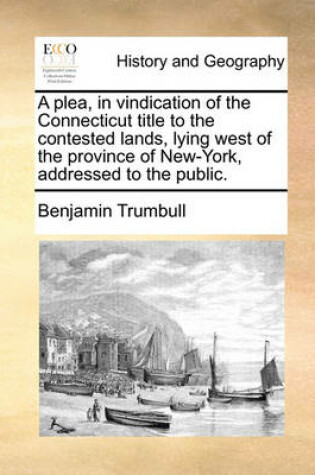 Cover of A Plea, in Vindication of the Connecticut Title to the Contested Lands, Lying West of the Province of New-York, Addressed to the Public.