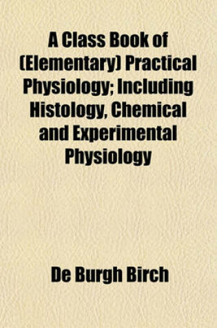 Cover of A Class Book of (Elementary) Practical Physiology; Including Histology, Chemical and Experimental Physiology