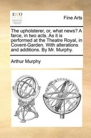 Cover of The Upholsterer, Or, What News? a Farce, in Two Acts. as It Is Performed at the Theatre Royal, in Covent-Garden. with Alterations and Additions. by Mr. Murphy.
