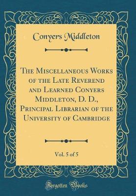 Book cover for The Miscellaneous Works of the Late Reverend and Learned Conyers Middleton, D. D., Principal Librarian of the University of Cambridge, Vol. 5 of 5 (Classic Reprint)