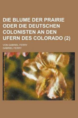 Cover of Die Blume Der Prairie Oder Die Deutschen Colonisten an Den Ufern Des Colorado; Von Gabriel Ferry Volume 2
