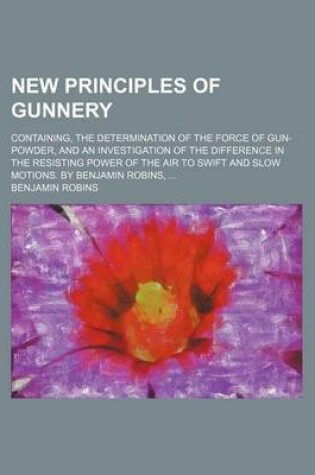 Cover of New Principles of Gunnery; Containing, the Determination of the Force of Gun-Powder, and an Investigation of the Difference in the Resisting Power of
