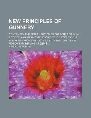 Book cover for New Principles of Gunnery; Containing, the Determination of the Force of Gun-Powder, and an Investigation of the Difference in the Resisting Power of