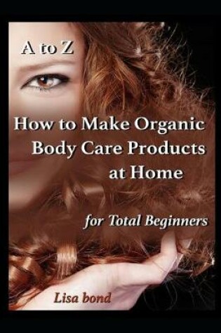 Cover of A to Z How to Make Organic Body Care Products at Home for Total Beginners