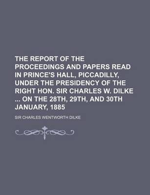 Book cover for The Report of the Proceedings and Papers Read in Prince's Hall, Piccadilly, Under the Presidency of the Right Hon. Sir Charles W. Dilke on the 28th, 29th, and 30th January, 1885