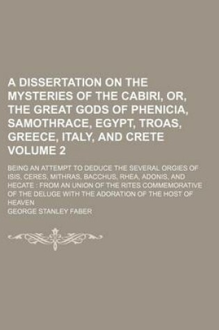 Cover of A Dissertation on the Mysteries of the Cabiri, Or, the Great Gods of Phenicia, Samothrace, Egypt, Troas, Greece, Italy, and Crete; Being an Attempt to Deduce the Several Orgies of Isis, Ceres, Mithras, Bacchus, Rhea, Adonis, and Volume 2