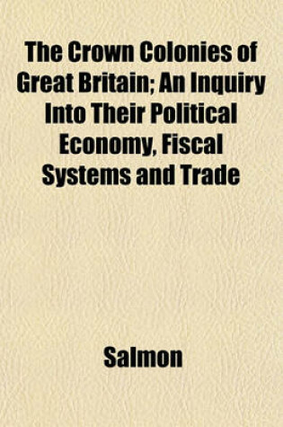 Cover of The Crown Colonies of Great Britain; An Inquiry Into Their Political Economy, Fiscal Systems and Trade