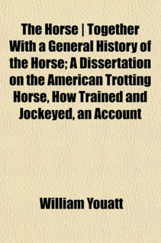 Cover of The Horse - Together with a General History of the Horse; A Dissertation on the American Trotting Horse, How Trained and Jockeyed, an Account