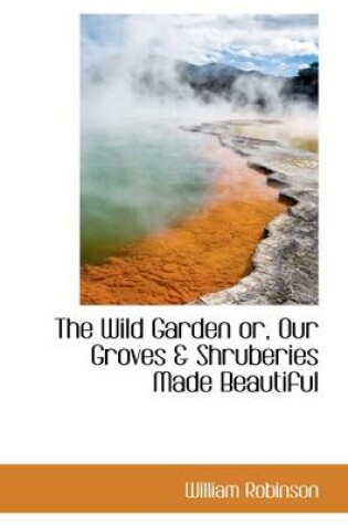 Cover of The Wild Garden Or, Our Groves & Shruberies Made Beautiful