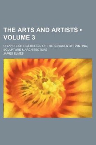 Cover of The Arts and Artists (Volume 3); Or Anecdotes & Relics, of the Schools of Painting, Sculpture & Architecture