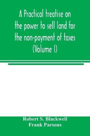 Cover of A practical treatise on the power to sell land for the non-payment of taxes (Volume I)