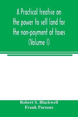 Book cover for A practical treatise on the power to sell land for the non-payment of taxes (Volume I)