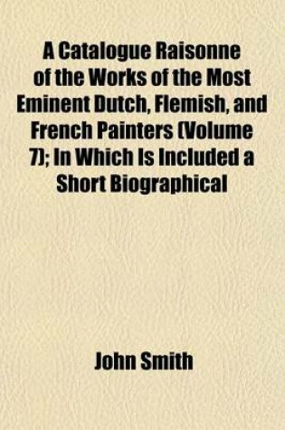 Cover of A Catalogue Raisonne of the Works of the Most Eminent Dutch, Flemish, and French Painters (Volume 7); In Which Is Included a Short Biographical