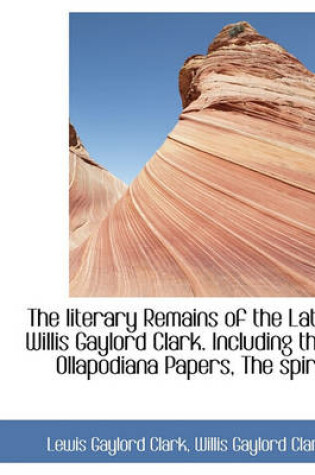 Cover of The Literary Remains of the Late Willis Gaylord Clark. Including the Ollapodiana Papers, the Spirit